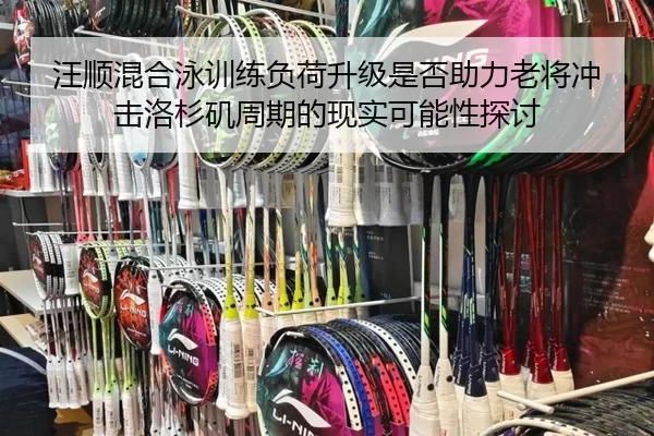 汪顺混合泳训练负荷升级是否助力老将冲击洛杉矶周期的现实可能性探讨